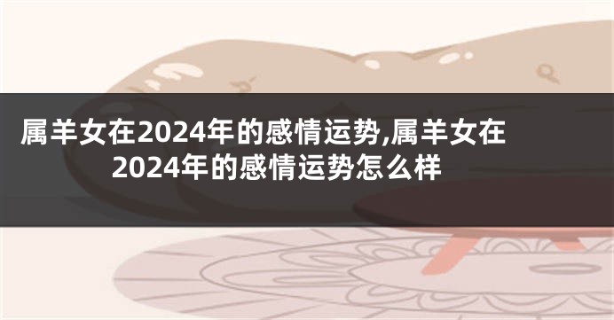 属羊女在2024年的感情运势,属羊女在2024年的感情运势怎么样