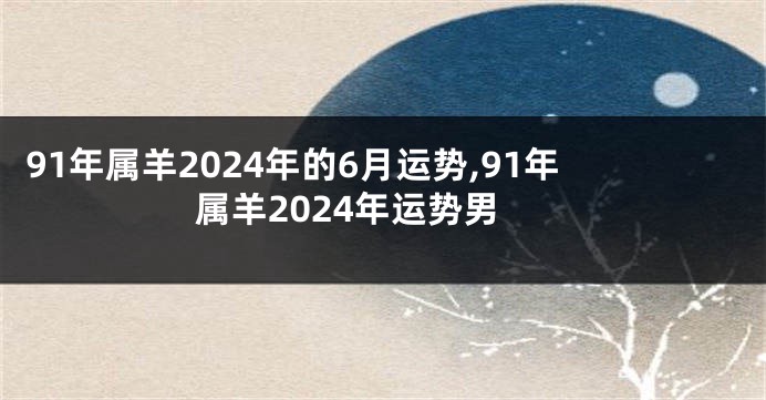 91年属羊2024年的6月运势,91年属羊2024年运势男