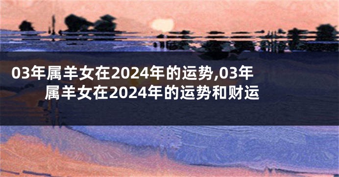 03年属羊女在2024年的运势,03年属羊女在2024年的运势和财运