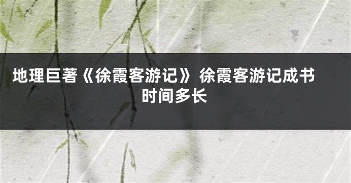 地理巨著《徐霞客游记》 徐霞客游记成书时间多长