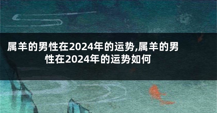 属羊的男性在2024年的运势,属羊的男性在2024年的运势如何