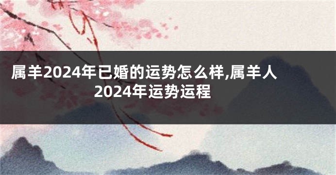 属羊2024年已婚的运势怎么样,属羊人2024年运势运程