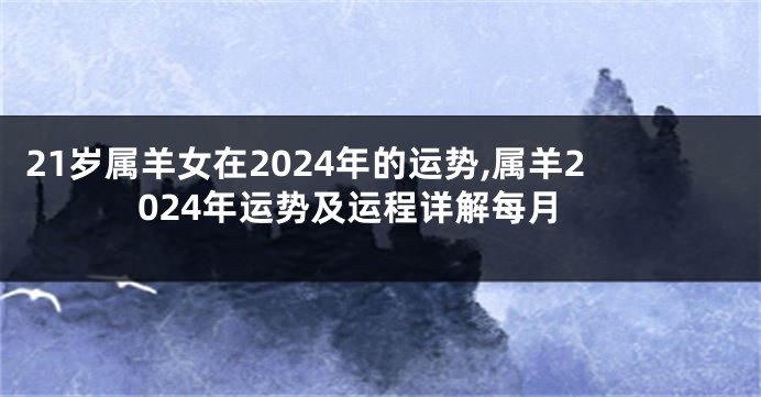 21岁属羊女在2024年的运势,属羊2024年运势及运程详解每月