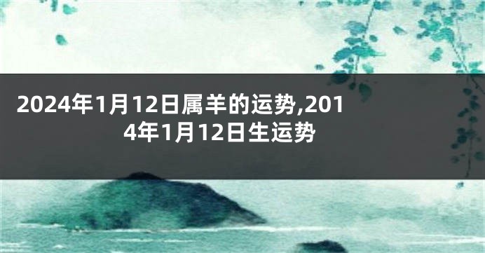 2024年1月12日属羊的运势,2014年1月12日生运势