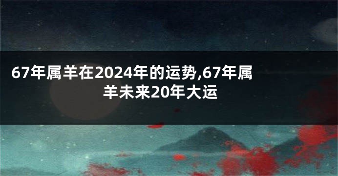 67年属羊在2024年的运势,67年属羊未来20年大运