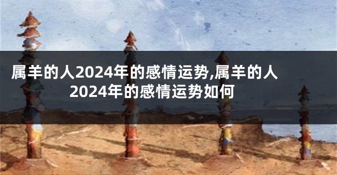 属羊的人2024年的感情运势,属羊的人2024年的感情运势如何