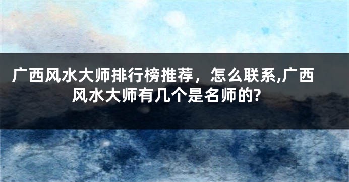 广西风水大师排行榜推荐，怎么联系,广西风水大师有几个是名师的?