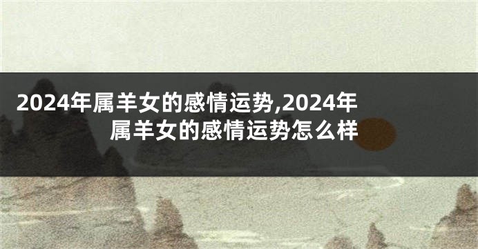 2024年属羊女的感情运势,2024年属羊女的感情运势怎么样