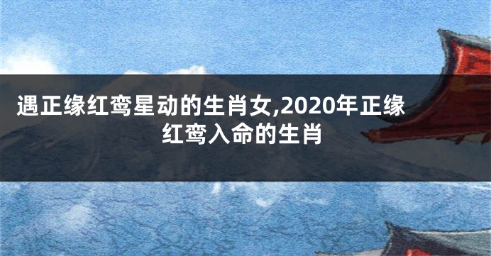 遇正缘红鸾星动的生肖女,2020年正缘红鸾入命的生肖