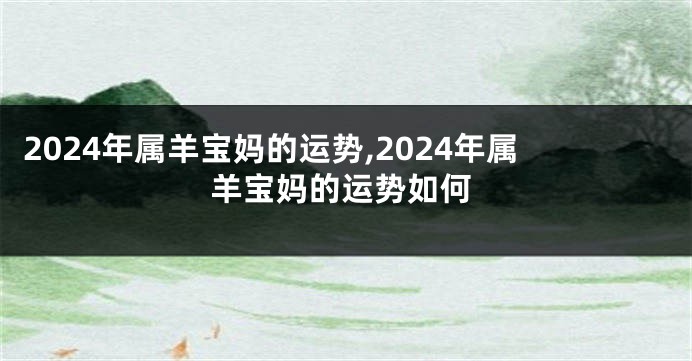 2024年属羊宝妈的运势,2024年属羊宝妈的运势如何