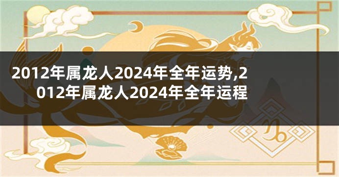 2012年属龙人2024年全年运势,2012年属龙人2024年全年运程