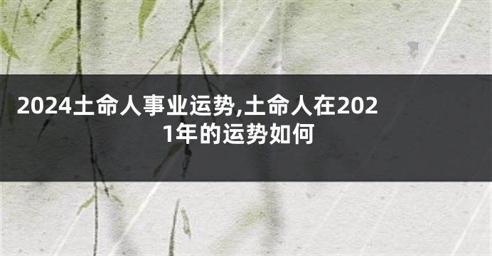 2024土命人事业运势,土命人在2021年的运势如何