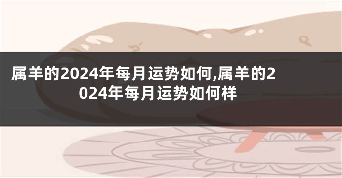 属羊的2024年每月运势如何,属羊的2024年每月运势如何样