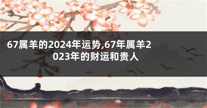 67属羊的2024年运势,67年属羊2023年的财运和贵人