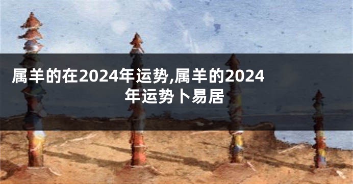 属羊的在2024年运势,属羊的2024年运势卜易居