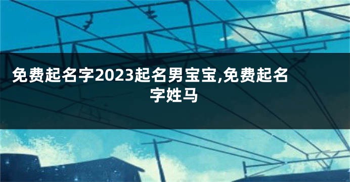 免费起名字2023起名男宝宝,免费起名字姓马