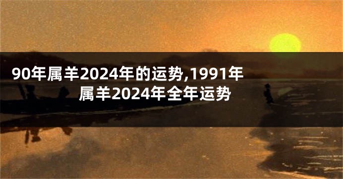 90年属羊2024年的运势,1991年属羊2024年全年运势