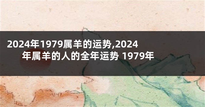 2024年1979属羊的运势,2024年属羊的人的全年运势 1979年