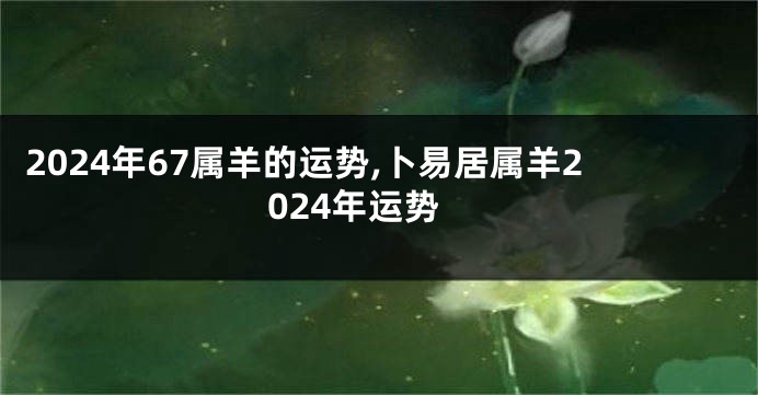 2024年67属羊的运势,卜易居属羊2024年运势