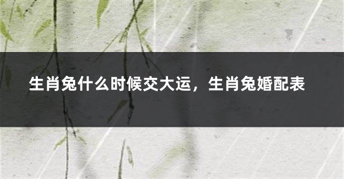 生肖兔什么时候交大运，生肖兔婚配表