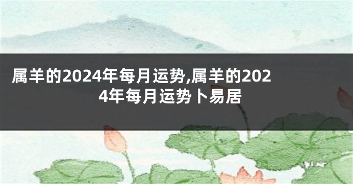 属羊的2024年每月运势,属羊的2024年每月运势卜易居