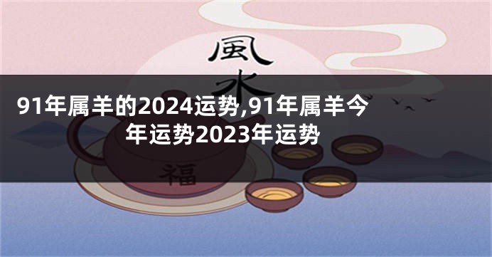 91年属羊的2024运势,91年属羊今年运势2023年运势