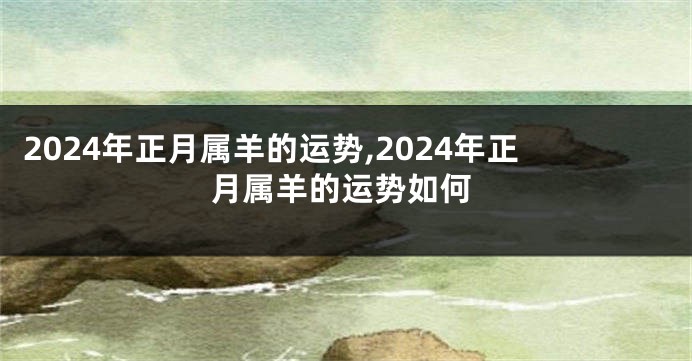 2024年正月属羊的运势,2024年正月属羊的运势如何