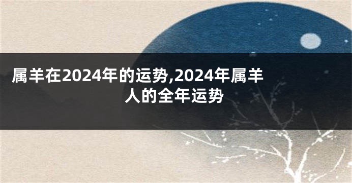 属羊在2024年的运势,2024年属羊人的全年运势