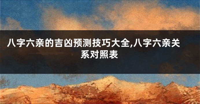 八字六亲的吉凶预测技巧大全,八字六亲关系对照表