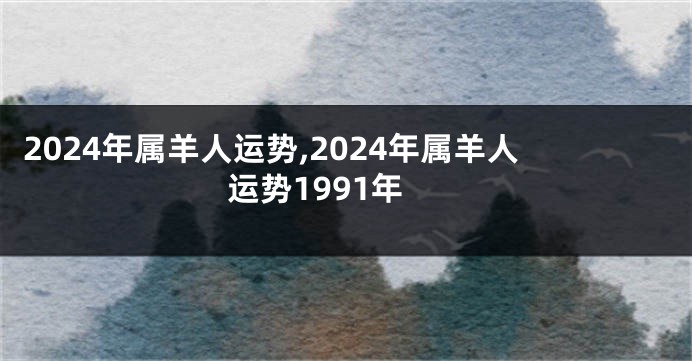 2024年属羊人运势,2024年属羊人运势1991年