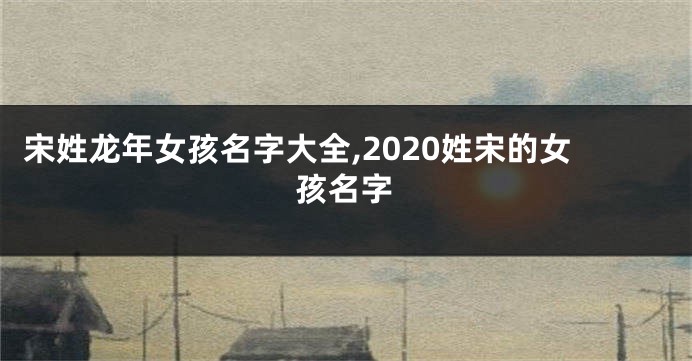 宋姓龙年女孩名字大全,2020姓宋的女孩名字