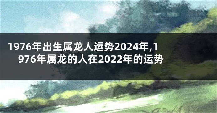 1976年出生属龙人运势2024年,1976年属龙的人在2022年的运势