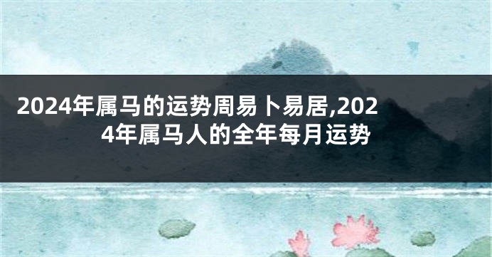 2024年属马的运势周易卜易居,2024年属马人的全年每月运势