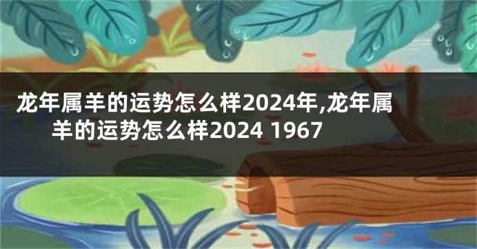 龙年属羊的运势怎么样2024年,龙年属羊的运势怎么样2024 1967