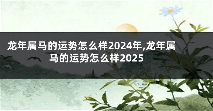 龙年属马的运势怎么样2024年,龙年属马的运势怎么样2025