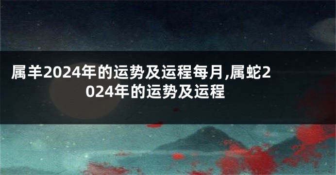 属羊2024年的运势及运程每月,属蛇2024年的运势及运程