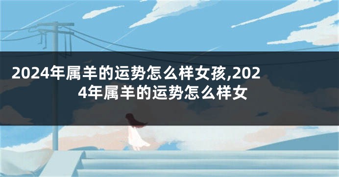 2024年属羊的运势怎么样女孩,2024年属羊的运势怎么样女