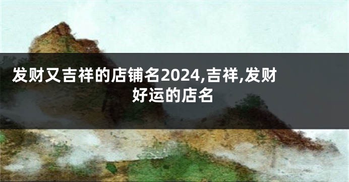 发财又吉祥的店铺名2024,吉祥,发财好运的店名