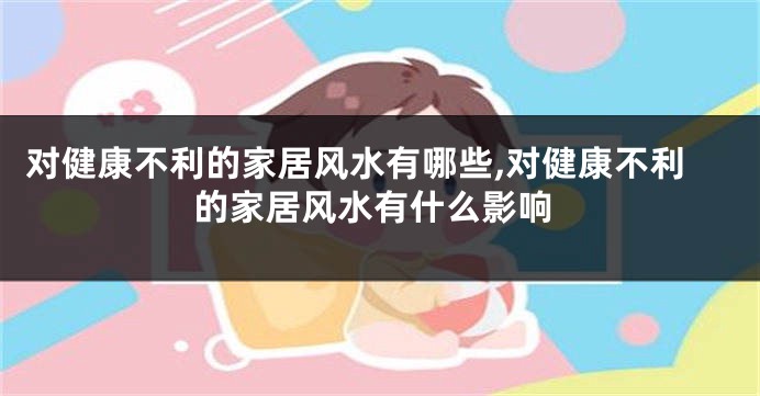 对健康不利的家居风水有哪些,对健康不利的家居风水有什么影响