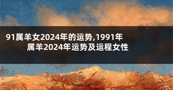 91属羊女2024年的运势,1991年属羊2024年运势及运程女性