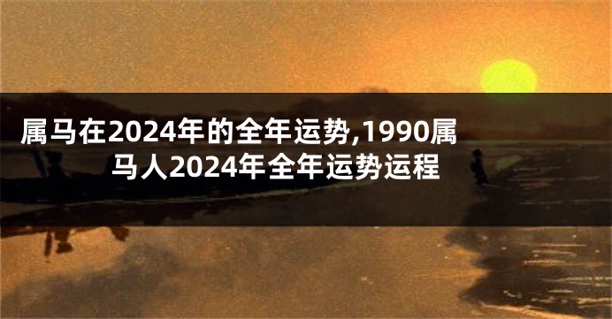 属马在2024年的全年运势,1990属马人2024年全年运势运程