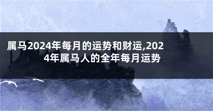 属马2024年每月的运势和财运,2024年属马人的全年每月运势