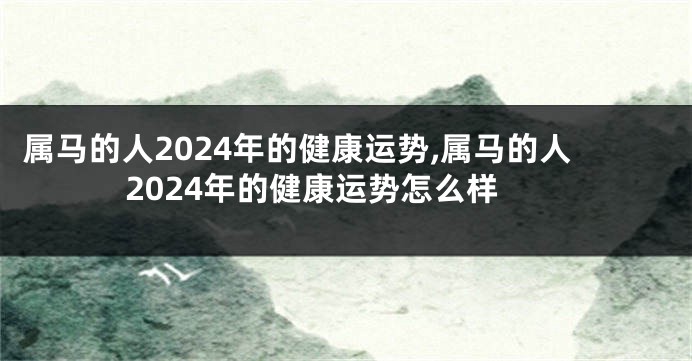 属马的人2024年的健康运势,属马的人2024年的健康运势怎么样