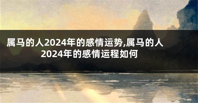 属马的人2024年的感情运势,属马的人2024年的感情运程如何