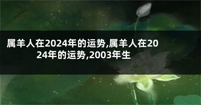 属羊人在2024年的运势,属羊人在2024年的运势,2003年生