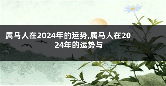 属马人在2024年的运势,属马人在2024年的运势与