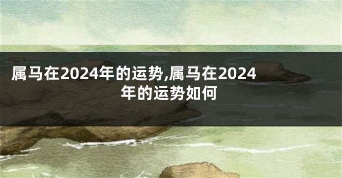 属马在2024年的运势,属马在2024年的运势如何