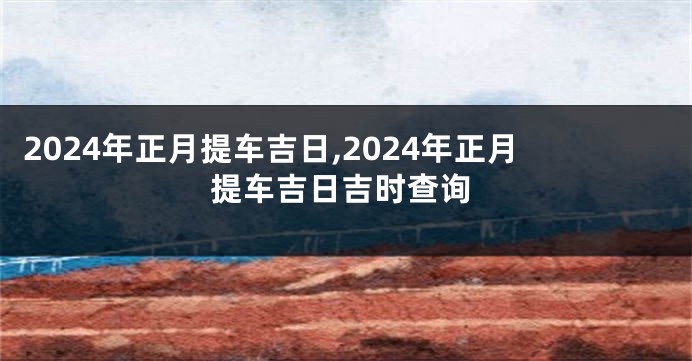 2024年正月提车吉日,2024年正月提车吉日吉时查询