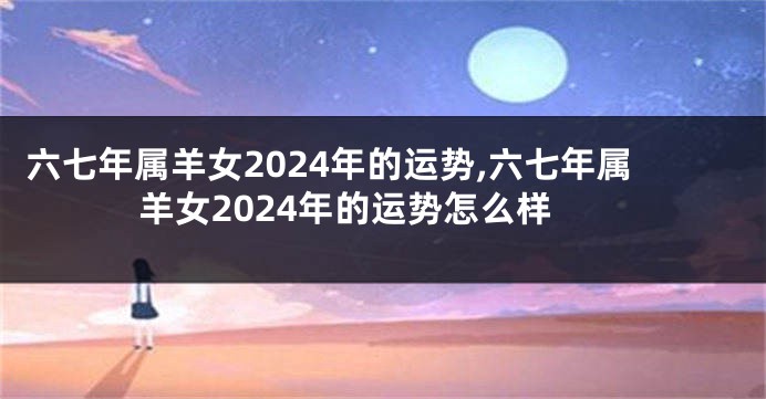 六七年属羊女2024年的运势,六七年属羊女2024年的运势怎么样