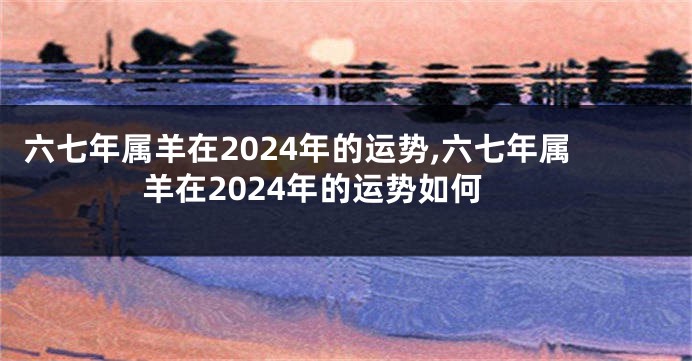 六七年属羊在2024年的运势,六七年属羊在2024年的运势如何